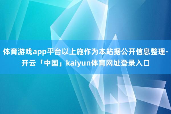 体育游戏app平台以上施作为本站据公开信息整理-开云「中国」kaiyun体育网址登录入口