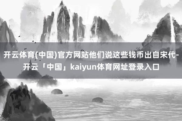 开云体育(中国)官方网站他们说这些钱币出自宋代-开云「中国」kaiyun体育网址登录入口