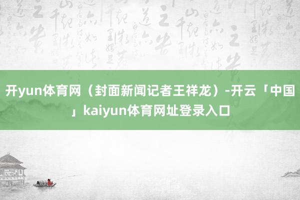 开yun体育网（封面新闻记者王祥龙）-开云「中国」kaiyun体育网址登录入口