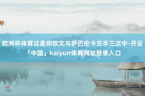 欧洲杯体育这是郑钦文与萨巴伦卡交手三次中-开云「中国」kaiyun体育网址登录入口