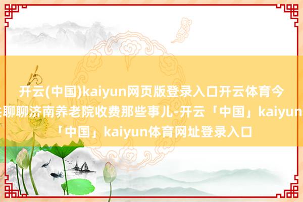 开云(中国)kaiyun网页版登录入口开云体育今天小胡就来跟公共聊聊济南养老院收费那些事儿-开云「中国」kaiyun体育网址登录入口