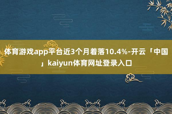 体育游戏app平台近3个月着落10.4%-开云「中国」kaiyun体育网址登录入口