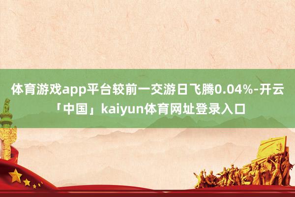 体育游戏app平台较前一交游日飞腾0.04%-开云「中国」kaiyun体育网址登录入口