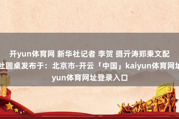 开yun体育网 新华社记者 李贺 摄亓涛郑秉文配本社新华社圆桌发布于：北京市-开云「中国」kaiyun体育网址登录入口