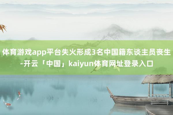 体育游戏app平台失火形成3名中国籍东谈主员丧生-开云「中国」kaiyun体育网址登录入口