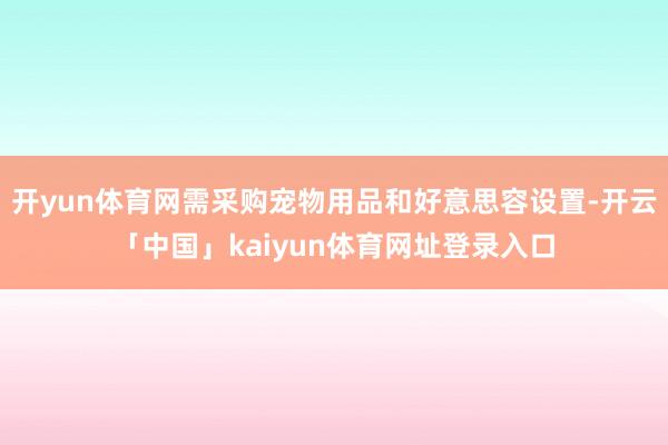 开yun体育网需采购宠物用品和好意思容设置-开云「中国」kaiyun体育网址登录入口