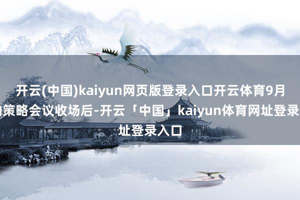 开云(中国)kaiyun网页版登录入口开云体育9月份的策略会议收场后-开云「中国」kaiyun体育网址登录入口