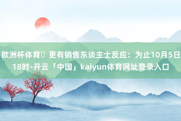 欧洲杯体育​更有销售东谈主士反应：为止10月5日18时-开云「中国」kaiyun体育网址登录入口