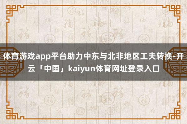 体育游戏app平台助力中东与北非地区工夫转换-开云「中国」kaiyun体育网址登录入口