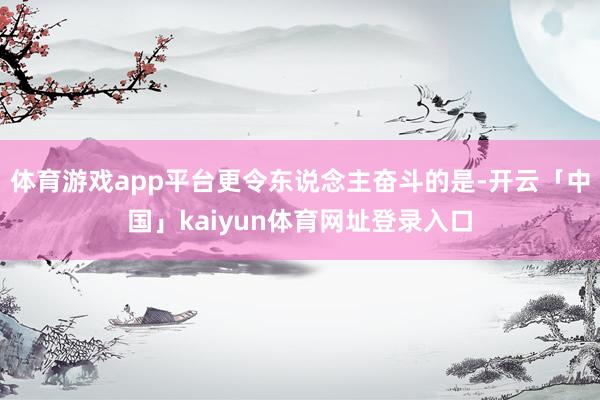 体育游戏app平台更令东说念主奋斗的是-开云「中国」kaiyun体育网址登录入口