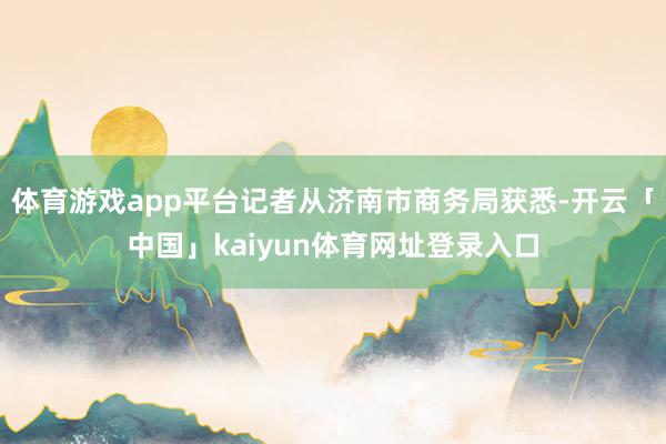 体育游戏app平台记者从济南市商务局获悉-开云「中国」kaiyun体育网址登录入口