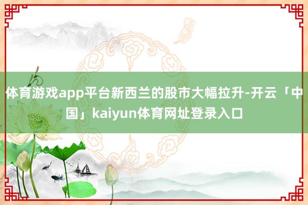 体育游戏app平台新西兰的股市大幅拉升-开云「中国」kaiyun体育网址登录入口