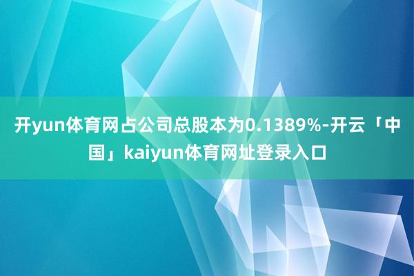 开yun体育网占公司总股本为0.1389%-开云「中国」kaiyun体育网址登录入口