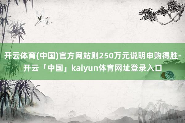 开云体育(中国)官方网站则250万元说明申购得胜-开云「中国」kaiyun体育网址登录入口