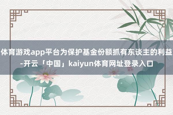 体育游戏app平台为保护基金份额抓有东谈主的利益-开云「中国」kaiyun体育网址登录入口