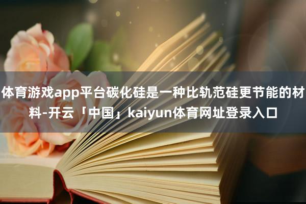 体育游戏app平台碳化硅是一种比轨范硅更节能的材料-开云「中国」kaiyun体育网址登录入口