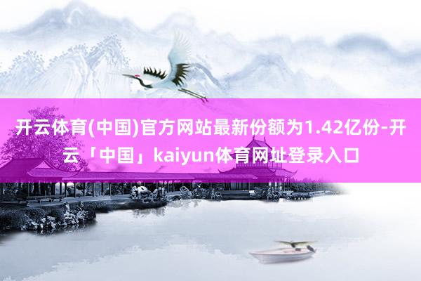 开云体育(中国)官方网站最新份额为1.42亿份-开云「中国」kaiyun体育网址登录入口