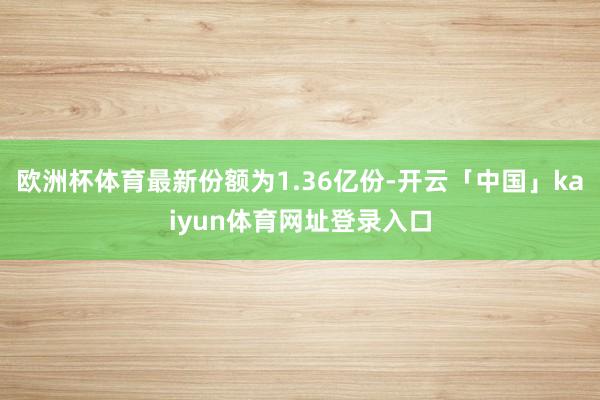 欧洲杯体育最新份额为1.36亿份-开云「中国」kaiyun体育网址登录入口