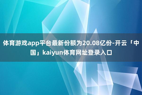 体育游戏app平台最新份额为20.08亿份-开云「中国」kaiyun体育网址登录入口