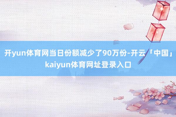 开yun体育网当日份额减少了90万份-开云「中国」kaiyun体育网址登录入口