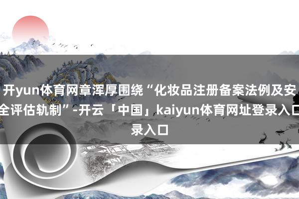 开yun体育网章浑厚围绕“化妆品注册备案法例及安全评估轨制”-开云「中国」kaiyun体育网址登录入口