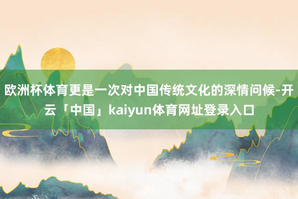 欧洲杯体育更是一次对中国传统文化的深情问候-开云「中国」kaiyun体育网址登录入口