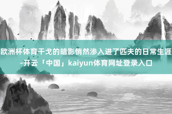 欧洲杯体育干戈的暗影悄然渗入进了匹夫的日常生涯-开云「中国」kaiyun体育网址登录入口