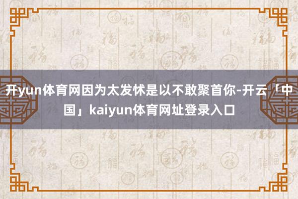 开yun体育网因为太发怵是以不敢聚首你-开云「中国」kaiyun体育网址登录入口