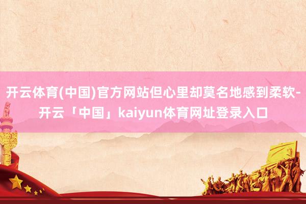 开云体育(中国)官方网站但心里却莫名地感到柔软-开云「中国」kaiyun体育网址登录入口