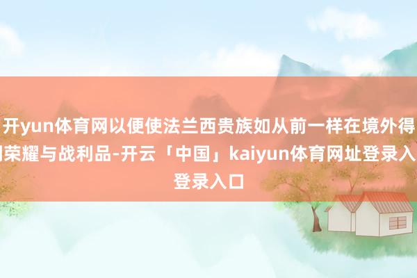 开yun体育网以便使法兰西贵族如从前一样在境外得到荣耀与战利品-开云「中国」kaiyun体育网址登录入口