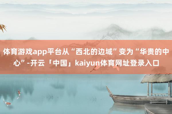 体育游戏app平台从“西北的边域”变为“华贵的中心”-开云「中国」kaiyun体育网址登录入口