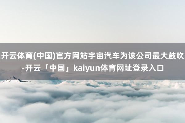 开云体育(中国)官方网站宇宙汽车为该公司最大鼓吹-开云「中国」kaiyun体育网址登录入口