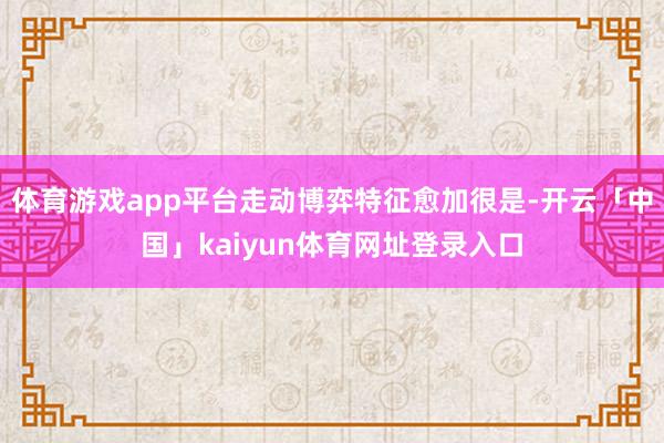 体育游戏app平台走动博弈特征愈加很是-开云「中国」kaiyun体育网址登录入口