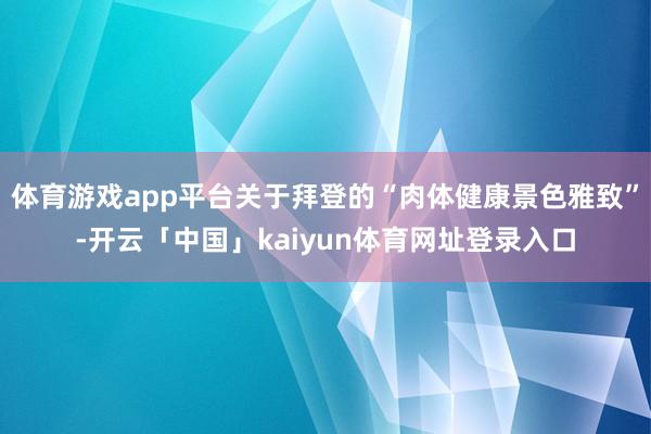 体育游戏app平台关于拜登的“肉体健康景色雅致”-开云「中国」kaiyun体育网址登录入口