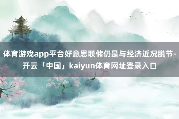 体育游戏app平台好意思联储仍是与经济近况脱节-开云「中国」kaiyun体育网址登录入口