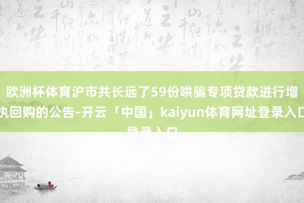 欧洲杯体育沪市共长远了59份哄骗专项贷款进行增执回购的公告-开云「中国」kaiyun体育网址登录入口