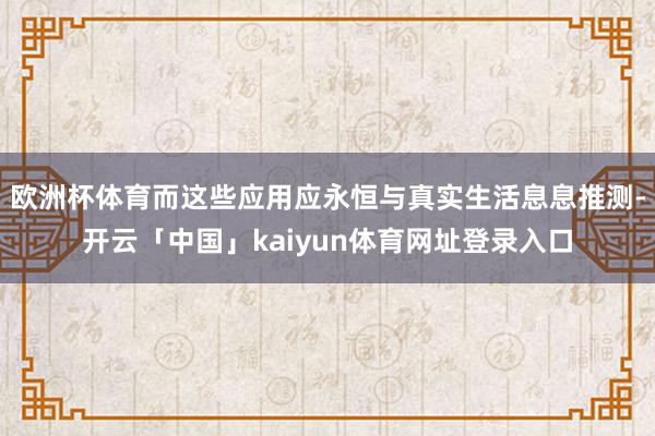 欧洲杯体育而这些应用应永恒与真实生活息息推测-开云「中国」kaiyun体育网址登录入口