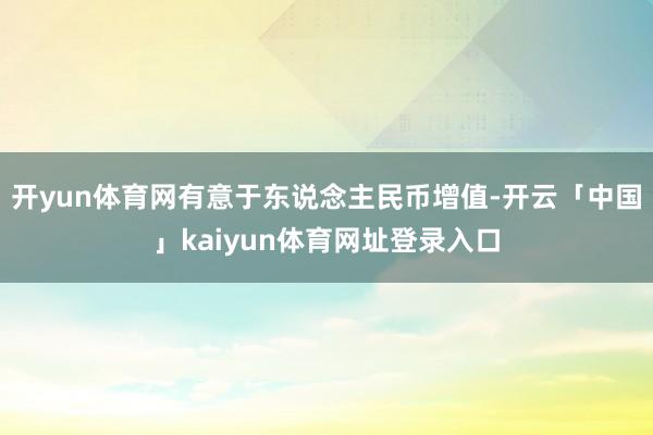 开yun体育网有意于东说念主民币增值-开云「中国」kaiyun体育网址登录入口