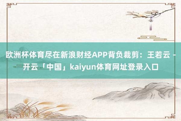 欧洲杯体育尽在新浪财经APP背负裁剪：王若云 -开云「中国」kaiyun体育网址登录入口