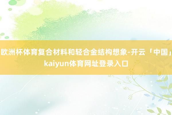 欧洲杯体育复合材料和轻合金结构想象-开云「中国」kaiyun体育网址登录入口