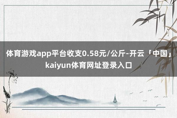 体育游戏app平台收支0.58元/公斤-开云「中国」kaiyun体育网址登录入口