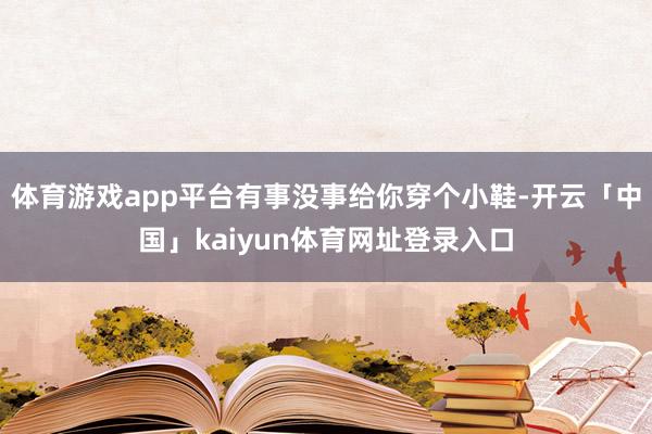 体育游戏app平台有事没事给你穿个小鞋-开云「中国」kaiyun体育网址登录入口