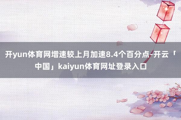 开yun体育网增速较上月加速8.4个百分点-开云「中国」kaiyun体育网址登录入口