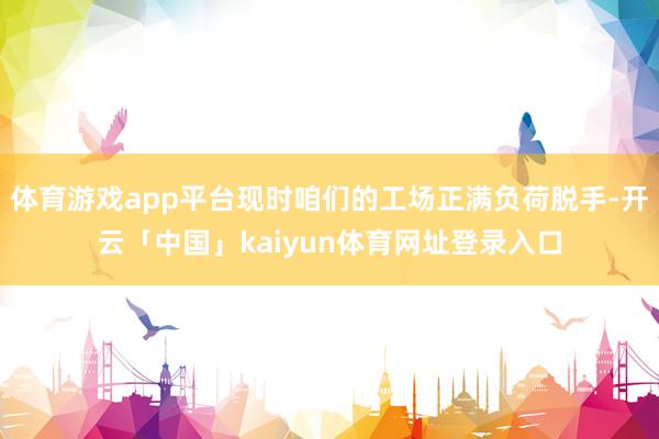 体育游戏app平台现时咱们的工场正满负荷脱手-开云「中国」kaiyun体育网址登录入口