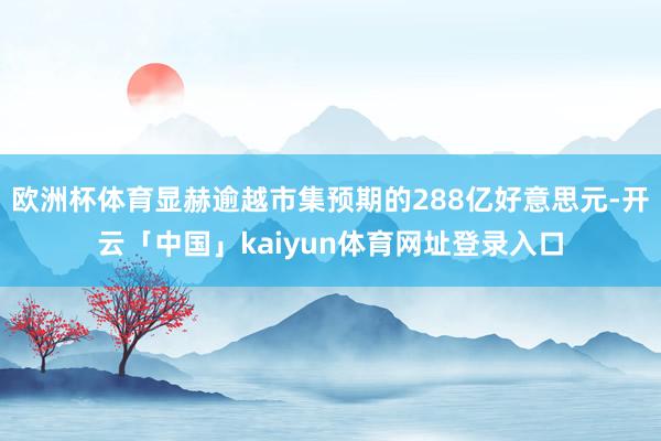 欧洲杯体育显赫逾越市集预期的288亿好意思元-开云「中国」kaiyun体育网址登录入口