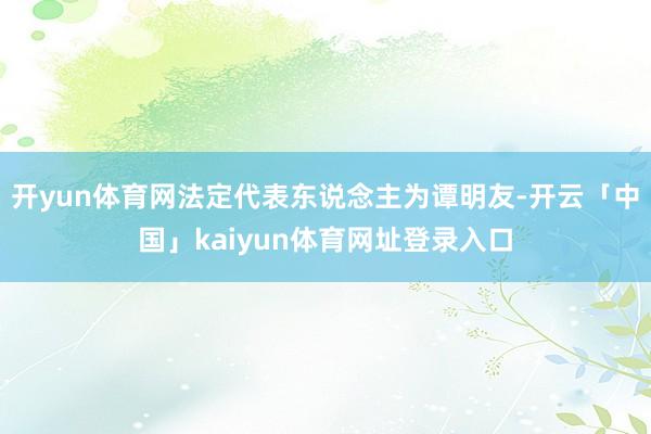 开yun体育网法定代表东说念主为谭明友-开云「中国」kaiyun体育网址登录入口