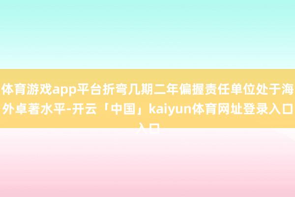 体育游戏app平台折弯几期二年偏握责任单位处于海外卓著水平-开云「中国」kaiyun体育网址登录入口