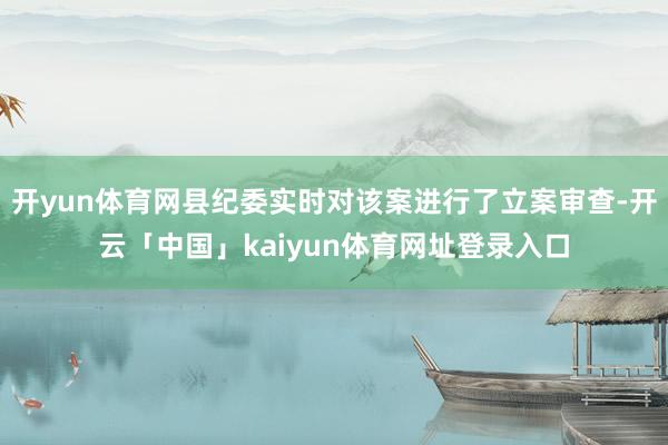 开yun体育网县纪委实时对该案进行了立案审查-开云「中国」kaiyun体育网址登录入口