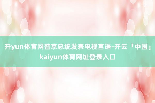 开yun体育网普京总统发表电视言语-开云「中国」kaiyun体育网址登录入口