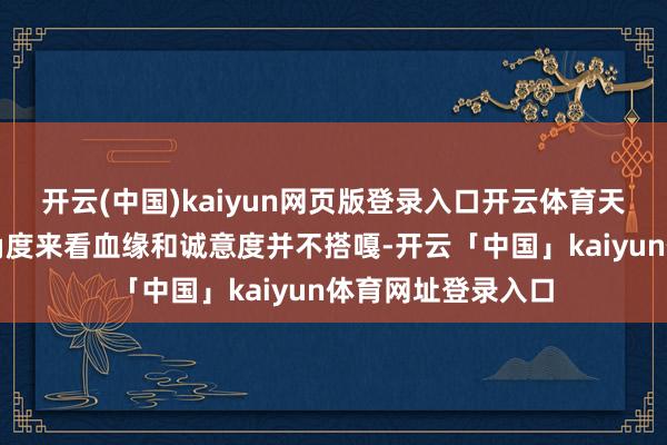 开云(中国)kaiyun网页版登录入口开云体育天然从旁不雅者的角度来看血缘和诚意度并不搭嘎-开云「中国」kaiyun体育网址登录入口